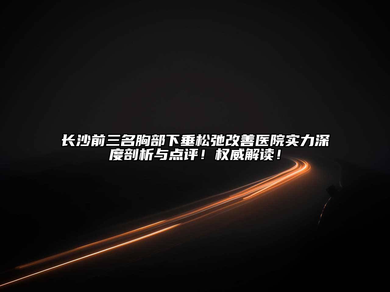 长沙前三名胸部下垂松弛改善医院实力深度剖析与点评！权威解读！