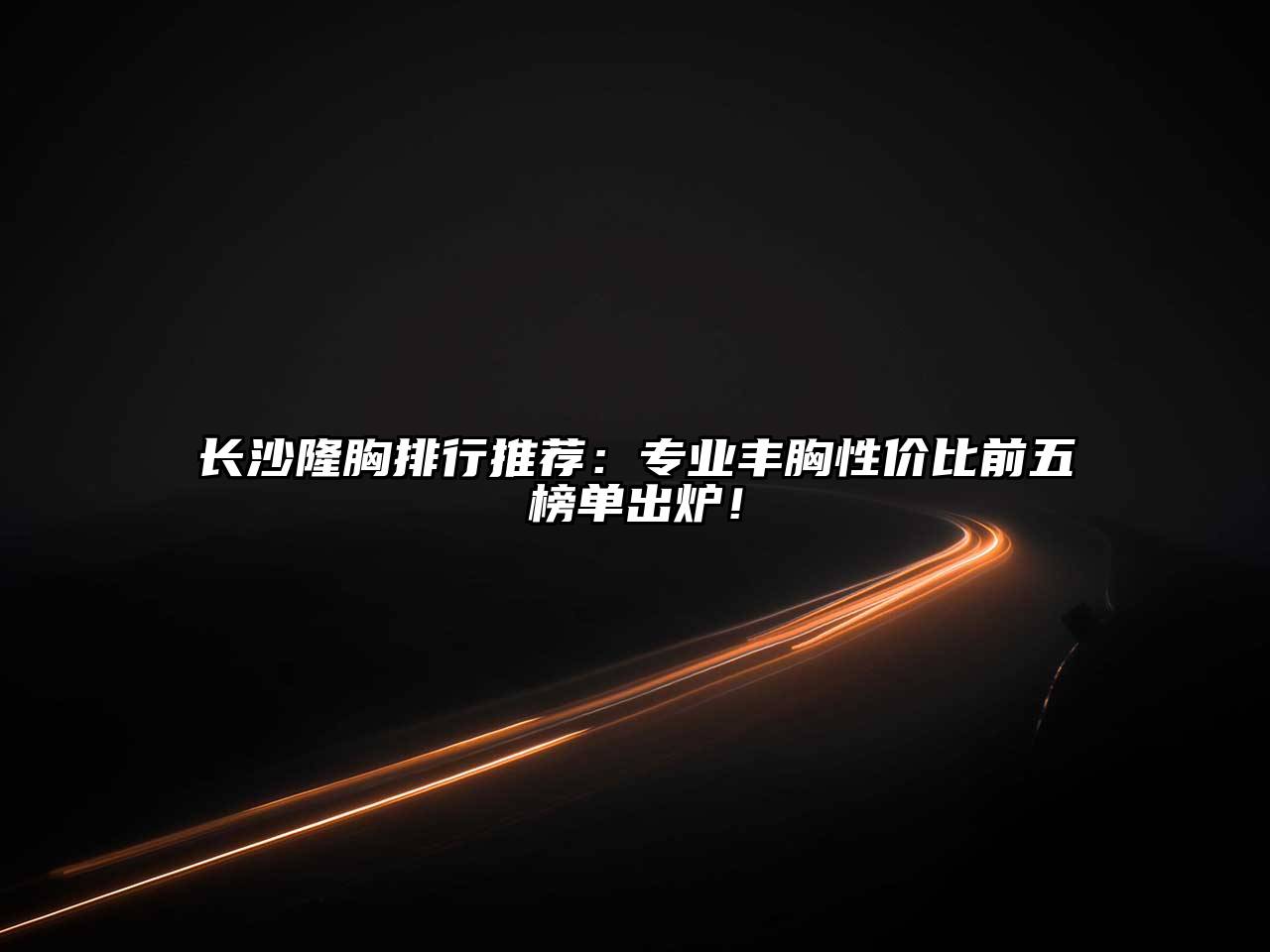 长沙隆胸排行推荐：专业丰胸性价比前五榜单出炉！